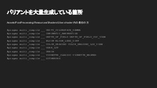バリアントを大量生成している箇所
Assets/PostProcessing/Resources/Shaders/Uber.shader 内の最初の方
#pragma multi_compile __ UNITY_COLORSPACE_GAMMA
#pragma multi_compile __ CHROMATIC_ABERRATION
#pragma multi_compile __ DEPTH_OF_FIELD DEPTH_OF_FIELD_COC_VIEW
#pragma multi_compile __ BLOOM BLOOM_LENS_DIRT
#pragma multi_compile __ COLOR_GRADING COLOR_GRADING_LOG_VIEW
#pragma multi_compile __ USER_LUT
#pragma multi_compile __ GRAIN
#pragma multi_compile __ VIGNETTE_CLASSIC VIGNETTE_MASKED
#pragma multi_compile __ DITHERING
 
