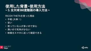 使用した背景・使用方法
~ 3. 全天球360度動画の導入方法 ~
RICOH THETAを使った理由
• 手軽 (大事！)
• 安い
• 使っている人が多いので安心
• 薄いので死角が少ない
• 映像をスマホに送って確認できる
 