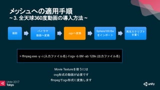 メッシュへの適用手順
~ 3. 全天球360度動画の導入方法 ~
> ffmpeg.exe -y -i (入力ファイル名) -f ogv -b 8M -ab 128k (出力ファイル名)
撮影
パノラマ
動画へ変換
.ogvへ変換
Sphere100.fbx
をインポート
再生スクリプト
を書く
Movie Textureを使うには
ovg形式の動画が必要です
ffmpegでogv形式に変換します
 