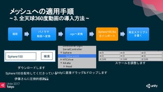 メッシュへの適用手順
~ 3. 全天球360度動画の導入方法 ~
Sphere100 検索
撮影
パノラマ
動画へ変換
.ogvへ変換
Sphere100.fbx
をインポート
再生スクリプト
を書く
ダウンロードします
Sphere100を配布してくださっている
伊藤さんに圧倒的感謝🙏
Unityに直接ドラッグ&ドロップします
スケールを調整します
 