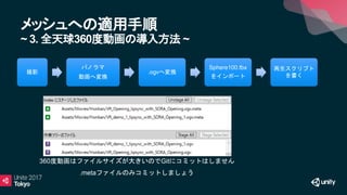 メッシュへの適用手順
~ 3. 全天球360度動画の導入方法 ~
撮影
パノラマ
動画へ変換
.ogvへ変換
Sphere100.fbx
をインポート
再生スクリプト
を書く
360度動画はファイルサイズが大きいのでGitにコミットはしません
.metaファイルのみコミットしましょう
 