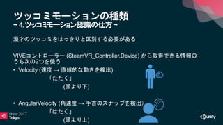 ツッコミモーションの種類
~ 4.ツッコミモーション認識の仕方~
漫才のツッコミをはっきりと区別する必要がある
VIVEコントローラー (SteamVR_Controller.Device) から取得できる情報の
うち次の2つを使う
• Velocity (速度 → 直線的な動きを検出)
「たたく」
(頭より下)
• AngularVelocity (角速度 → 手首のスナップを検出）
「はたく」
(頭より上)
 