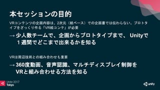本セッションの目的
VRコンテンツの企画内容は、2次元（紙ベース）での企画書では伝わらない。プロトタ
イプをざっくり作る「VR絵コンテ」が必要
→ 少人数チームで、企画からプロトタイプまで、 Unityで
１週間でどこまで出来るかを知る
VRは周辺技術との組み合わせも重要
→ 360度動画、音声認識、マルチディスプレイ制御を
VRと組み合わせる方法を知る
 