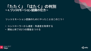 「たたく」「はたく」の判別
~ 4.ツッコミモーション認識の仕方~
ツッコミモーション認識のためにやったことはこの二つ！
• コントローラーから速度・角速度を取得する
• 開始と終了の2つの閾値をつける
 