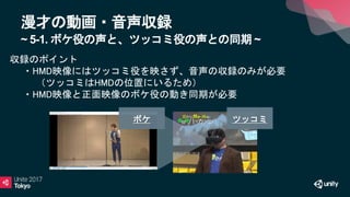 漫才の動画・音声収録
~ 5-1. ボケ役の声と、ツッコミ役の声との同期 ~
収録のポイント
・HMD映像にはツッコミ役を映さず、音声の収録のみが必要
（ツッコミはHMDの位置にいるため）
・HMD映像と正面映像のボケ役の動き同期が必要
ボケ ツッコミ
 