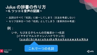 Julius の辞書の作り方
~ 6. ツッコミ音声の認識 ~
• 品詞はすべて「名詞」に統一してしまう（文法を考慮しない）
• セリフ全体を一つの「名詞」としてしまう（音素列のみ考慮）
いや、ちびまる子ちゃんの花輪君か！+名詞
[イヤチビマルコチャンノハナワクンカ]
I y a ch i b i m a r u k o ch a N n o h a n a w a k u N k a
• 例：
これで一つの名詞
 