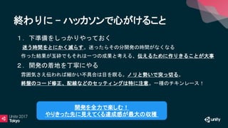 終わりに - ハッカソンで心がけること
• １．下準備をしっかりやっておく
迷う時間をとにかく減らす。迷ったらその分開発の時間がなくなる
• 作った結果が玉砕でもそれは一つの成果と考える、伝えるために作りきることが大事
• ２．開発の着地を丁寧にやる
• 雰囲気さえ伝われば細かい不具合は目を瞑る。ノリと勢いで突っ切る。
• 終盤のコード修正、配線などのセッティングは特に注意。一種のチキンレース！
開発を全力で楽しむ！
やりきった先に見えてくる達成感が最大の収穫
 