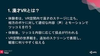 • 体験者は、VR空間内で漫才のステージに立ち、
相方のボケに対して適切な内容（声）とモーションで
ツッコミを行う
• 体験後、ツッコミ内容に応じて採点が行われる
• VR空間の世界観を、追加のスクリーンで表現し、
観客に判りやすく伝える
1. 漫才VRとは？
 