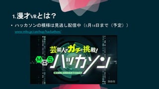 • ハッカソンの模様は見逃し配信中（5月14日まで（予定））
www.mbs.jp/catchup/hackathon/
1.漫才VRとは？
 