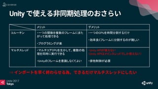 Unity
メリット デメリット
コルーチン ・一つの関数を複数のフレームにまた
がって処理できる
・プログラミングが楽
・一つのCPUを時間分割するだけ
・効率良くフレームに分割するのが難しい
マルチスレッド ・マルチコアCPUを生かして、複数の処
理を同時に実行できる
・Unityのフレームを意識しなくてよい
・Unity APIが使えない
（Unity APIはメインスレッドでしか使えない）
・排他制御が必要
⇒
 