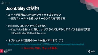 JsonUtility
• JSON
⇒
• Dictionary
⇒ Key/Value List
※ISerializationCallbackReceiver
• 7
http://answers.unity3d.com/questions/1123311/jsonutilityfromjson-depth-limitation.html
⇒ SketchUp …
 
