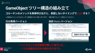 GameObject
yield
※ …
⇒ …
⇒
IEnumerator makeNode(SUNode node, GameObject nodeObject) {
if (nodeIndex % 10 == 0)
yield return null;
makeMeshComponents(node, nodeObject);
foreach (var group in node.Groups) {
GameObject groupObject = new GameObject();
groupObject.transform.parent = nodeObject.transform;
nodeIndex++;
yield return makeNode(group, groupObject);
}
}
IEnumerator makeNodes(SUModel model, GameObject modelObject) {
Stack<SUNode> nodeStack = new Stack<SUNode>();
Stack<GameObject> nodeObjectStack = new Stack<GameObject>();
nodeStack.Push(model.NodeList[0]);
nodeObjectStack.Push(modelObject);
while (nodeStack.Count != 0) {
if (nodeIndex % 10 == 0)
yield return null;
SUNode node = nodeStack.Peek();
GameObject nodeObject = nodeObjectStack.Peek();
暗黒すぎるので略
Stack
 