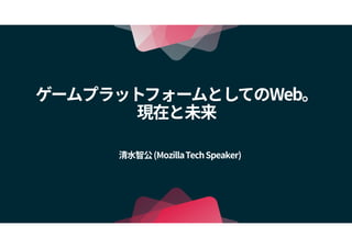 ゲームプラットフォームとしてのWeb。
現在と未来
清水智公(MozillaTechSpeaker)
 