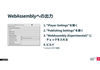 Unite2017
Tokyo
glob 役割
*.wasm.*.unityweb WebAssembly出力されたプログラム
*.asm.*.unityweb
asm.js出力されたプログラム
（フォールバック用）
webgl.data.un...