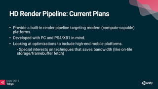 HD Render Pipeline: Current Plans
• Provide a built-in render pipeline targeting modern (compute-capable)
platforms.
• Developed with PC and PS4/XB1 in mind.
• Looking at optimizations to include high-end mobile platforms.
• - Special interests on techniques that saves bandwidth (like on-tile
storage/framebuffer fetch)
 