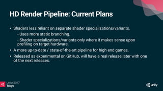 HD Render Pipeline: Current Plans
• Shaders less reliant on separate shader specializations/variants.
• - Uses more static branching.
• - Shader specializations/variants only where it makes sense upon
profiling on target hardware.
• A more up-to-date / state-of-the-art pipeline for high end games.
• Released as experimental on GitHub, will have a real release later with one
of the next releases.
 