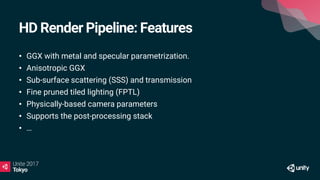 HD Render Pipeline: Features
• GGX with metal and specular parametrization.
• Anisotropic GGX
• Sub-surface scattering (SSS) and transmission
• Fine pruned tiled lighting (FPTL)
• Physically-based camera parameters
• Supports the post-processing stack
• …
 
