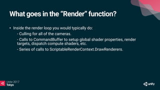 What goes in the “Render” function?
• Inside the render loop you would typically do:
• - Culling for all of the cameras.
• - Calls to CommandBuffer to setup global shader properties, render
targets, dispatch compute shaders, etc.
• - Series of calls to ScriptableRenderContext.DrawRenderers.
 