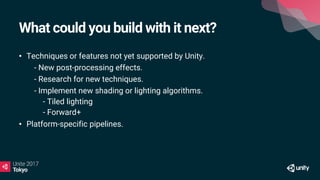What could you build with it next?
• Techniques or features not yet supported by Unity.
• - New post-processing effects.
• - Research for new techniques.
• - Implement new shading or lighting algorithms.
- Tiled lighting
- Forward+
• Platform-specific pipelines.
 