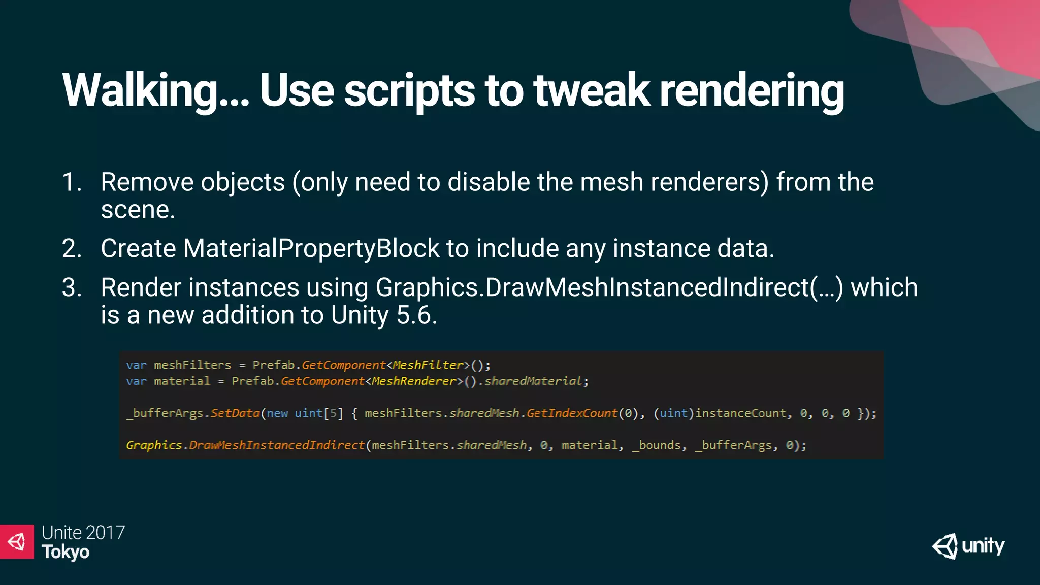 Walking… Use scripts to tweak rendering
1. Remove objects (only need to disable the mesh renderers) from the
scene.
2. Create MaterialPropertyBlock to include any instance data.
3. Render instances using Graphics.DrawMeshInstancedIndirect(…) which
is a new addition to Unity 5.6.
 