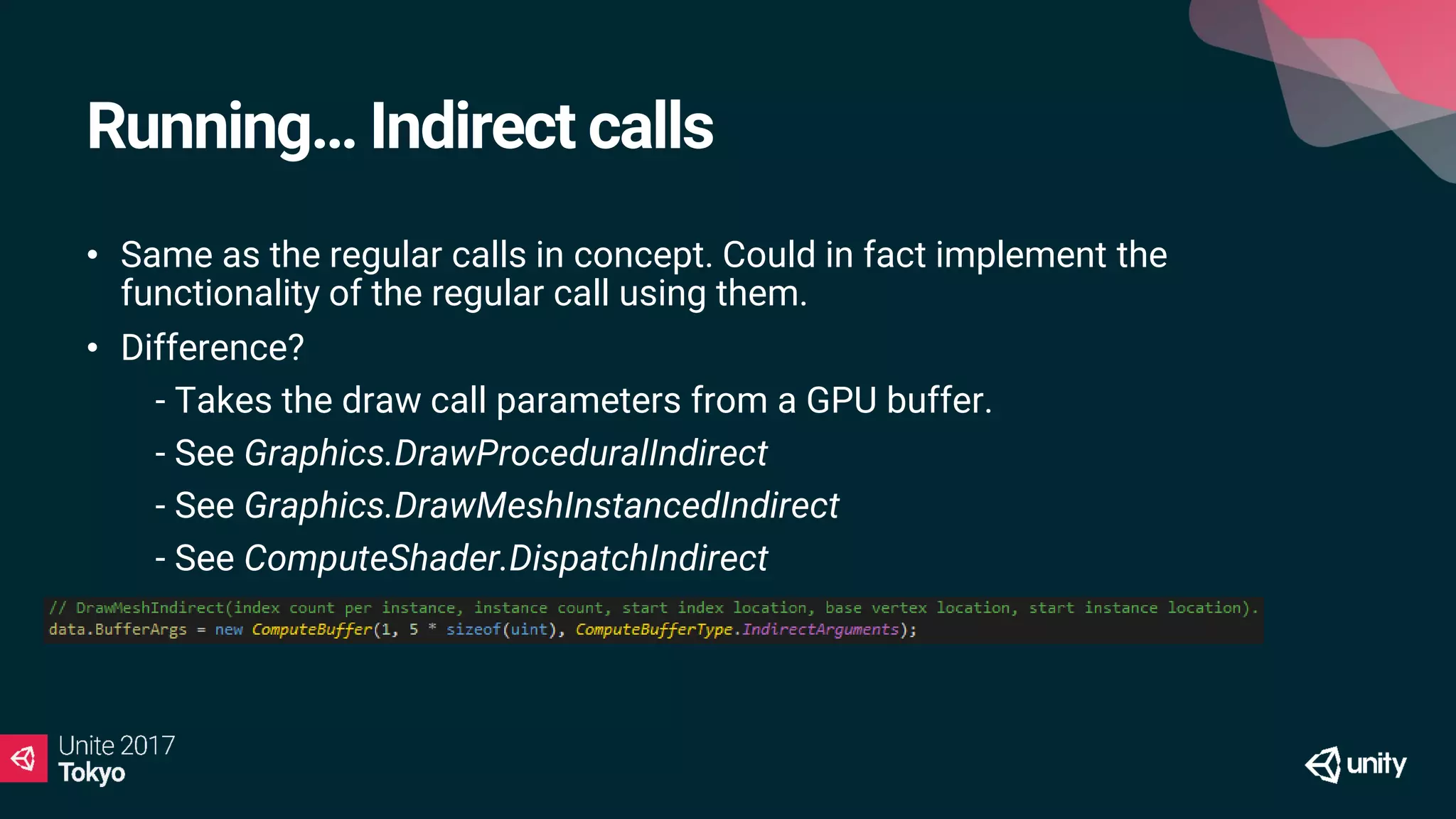 Running… Indirect calls
• Same as the regular calls in concept. Could in fact implement the
functionality of the regular call using them.
• Difference?
• - Takes the draw call parameters from a GPU buffer.
• - See Graphics.DrawProceduralIndirect
• - See Graphics.DrawMeshInstancedIndirect
• - See ComputeShader.DispatchIndirect
 