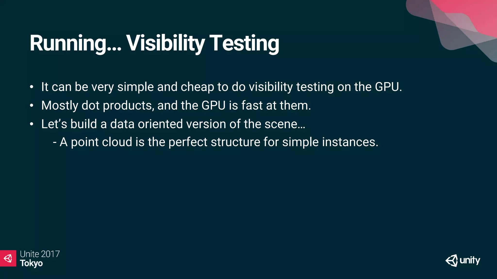 Running… Visibility Testing
• It can be very simple and cheap to do visibility testing on the GPU.
• Mostly dot products, and the GPU is fast at them.
• Let’s build a data oriented version of the scene…
• - A point cloud is the perfect structure for simple instances.
 