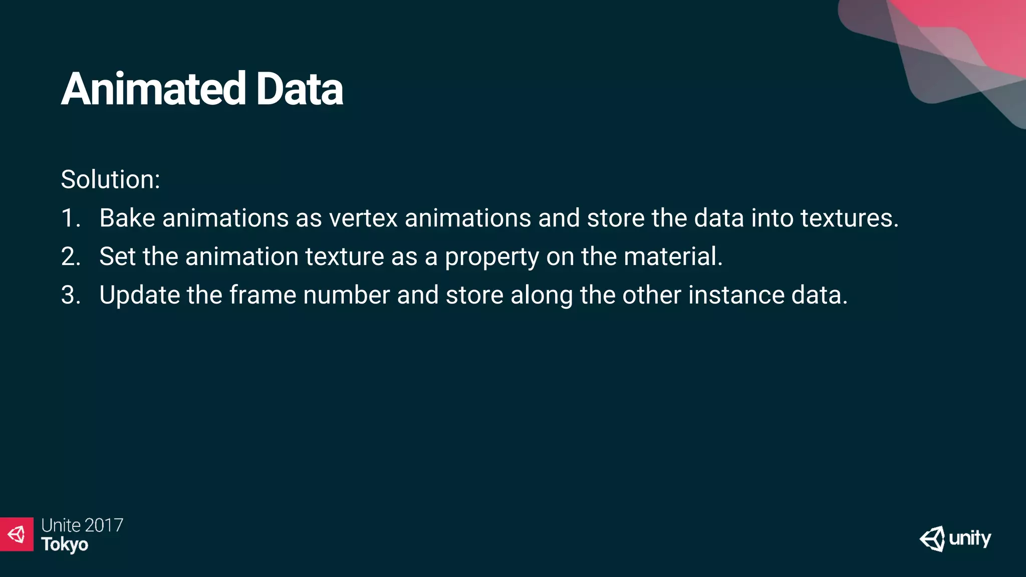 Animated Data
Solution:
1. Bake animations as vertex animations and store the data into textures.
2. Set the animation texture as a property on the material.
3. Update the frame number and store along the other instance data.
 