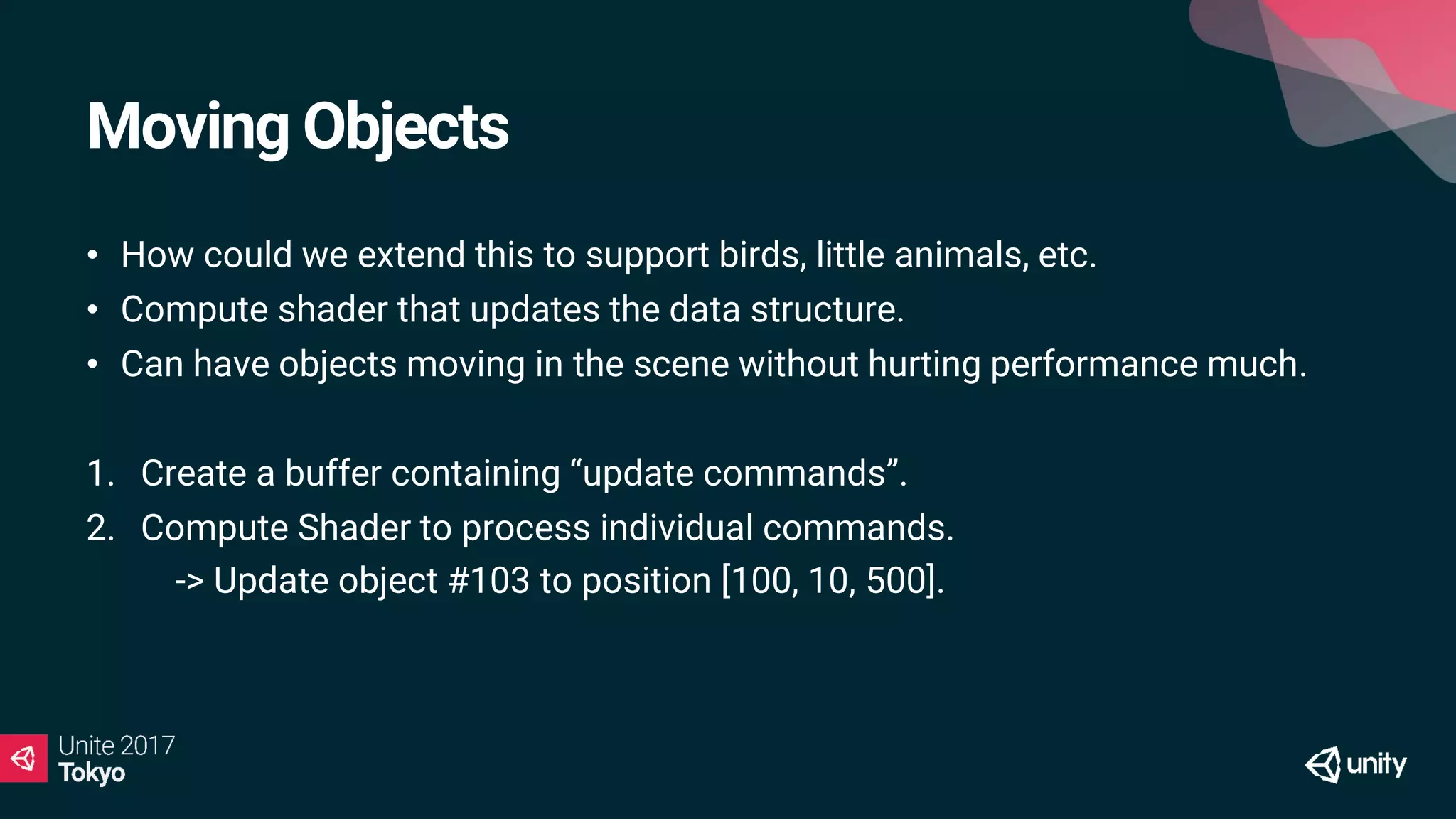 Moving Objects
• How could we extend this to support birds, little animals, etc.
• Compute shader that updates the data structure.
• Can have objects moving in the scene without hurting performance much.
1. Create a buffer containing “update commands”.
2. Compute Shader to process individual commands.
1. -> Update object #103 to position [100, 10, 500].
 