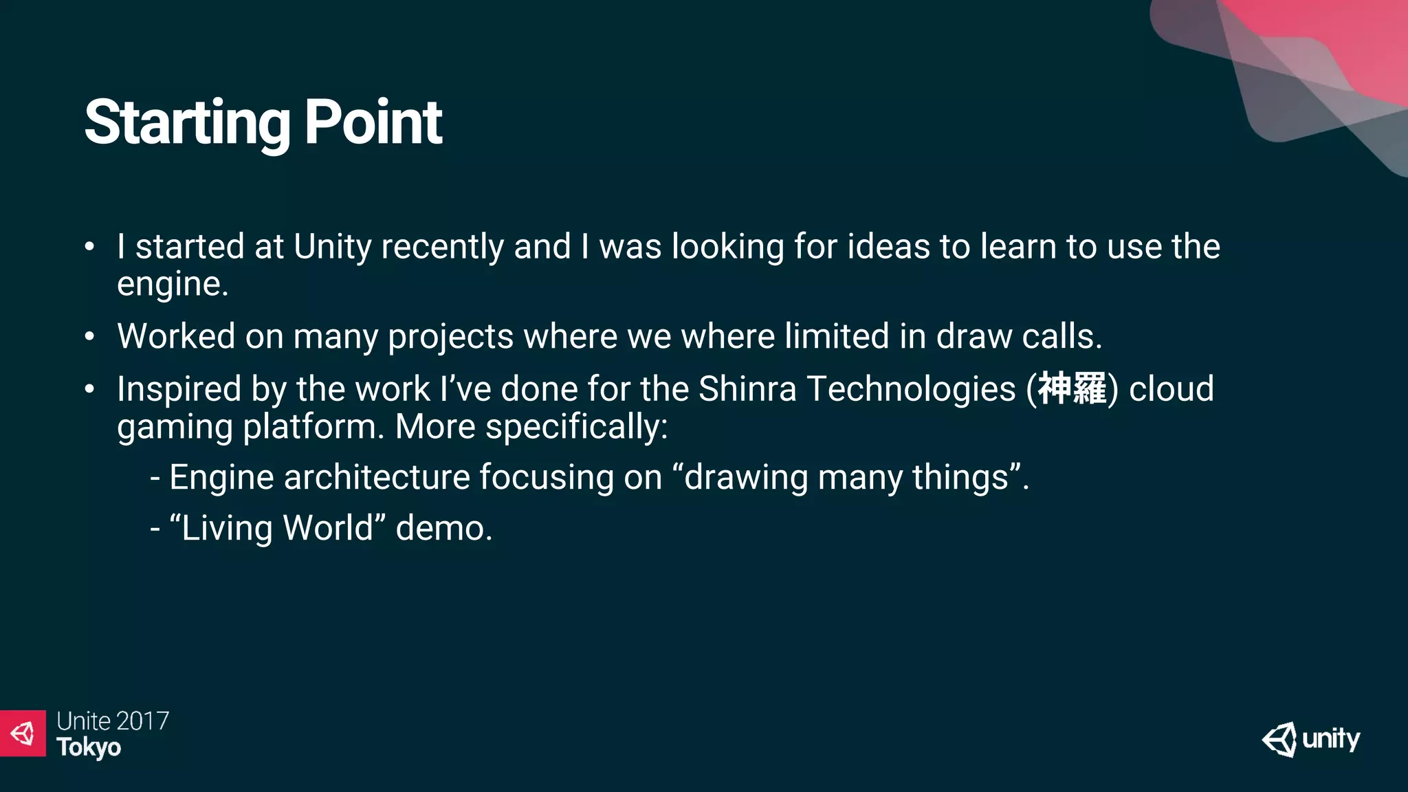 Starting Point
• I started at Unity recently and I was looking for ideas to learn to use the
engine.
• Worked on many projects where we where limited in draw calls.
• Inspired by the work I’ve done for the Shinra Technologies ( ) cloud
gaming platform. More specifically:
• - Engine architecture focusing on “drawing many things”.
• - “Living World” demo.
 