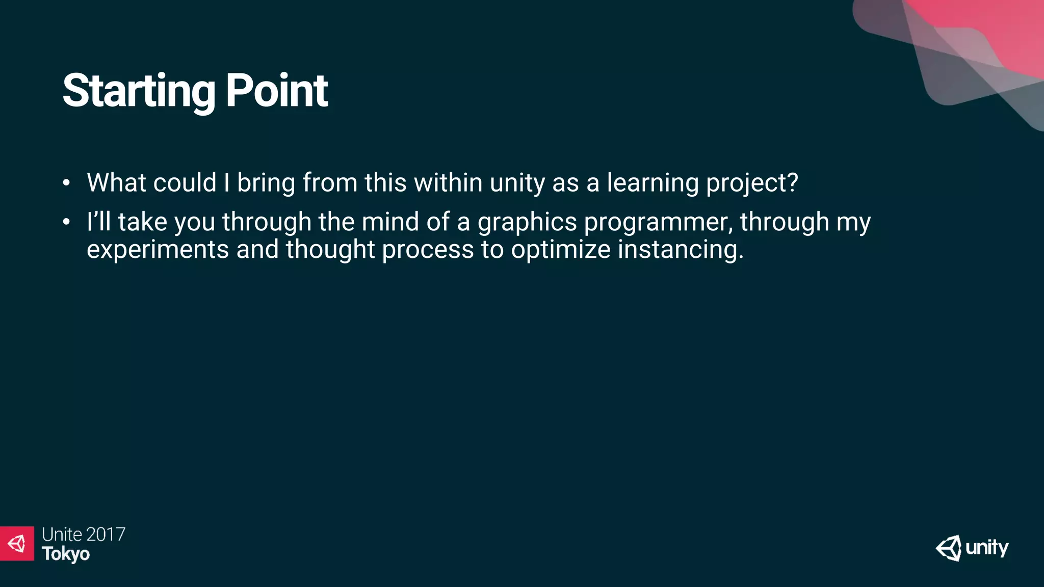 Starting Point
• What could I bring from this within unity as a learning project?
• I’ll take you through the mind of a graphics programmer, through my
experiments and thought process to optimize instancing.
 