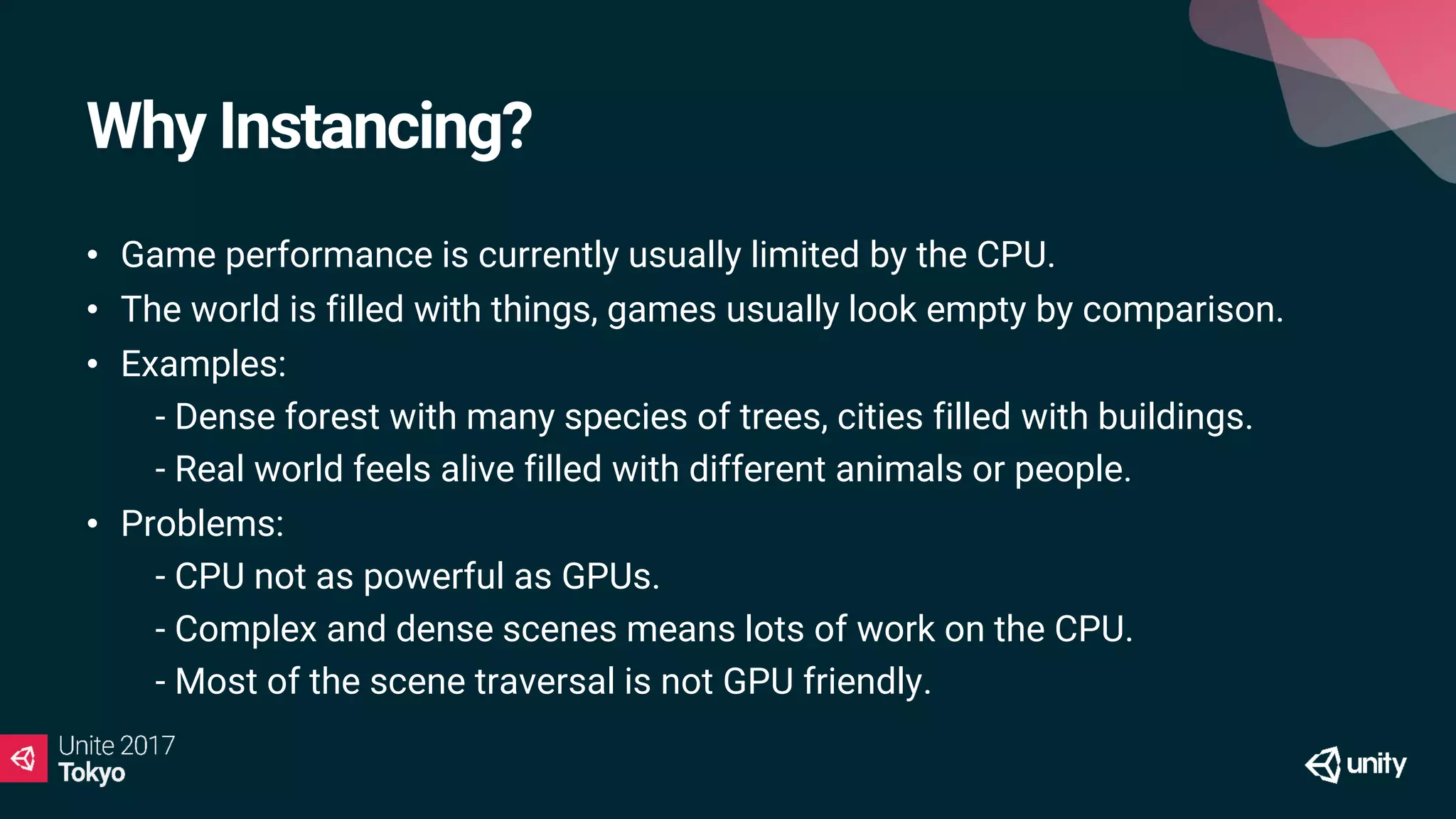 Why Instancing?
• Game performance is currently usually limited by the CPU.
• The world is filled with things, games usually look empty by comparison.
• Examples:
• - Dense forest with many species of trees, cities filled with buildings.
• - Real world feels alive filled with different animals or people.
• Problems:
• - CPU not as powerful as GPUs.
• - Complex and dense scenes means lots of work on the CPU.
• - Most of the scene traversal is not GPU friendly.
 