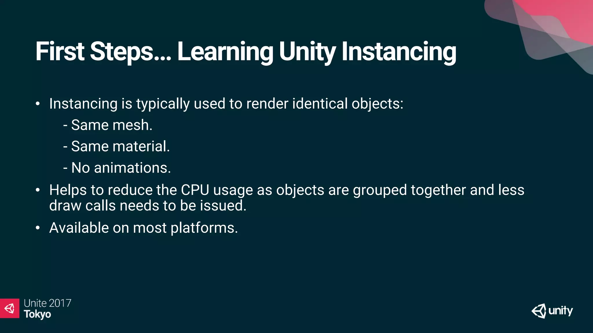 First Steps… Learning Unity Instancing
• Instancing is typically used to render identical objects:
• - Same mesh.
• - Same material.
• - No animations.
• Helps to reduce the CPU usage as objects are grouped together and less
draw calls needs to be issued.
• Available on most platforms.
 