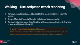 Walking… Use scripts to tweak rendering
1. Remove objects (only need to disable the mesh renderers) from the
scene.
2. Create MaterialPropertyBlock to include any instance data.
3. Render instances using Graphics.DrawMeshInstancedIndirect(…) which
is a new addition to Unity 5.6.
 