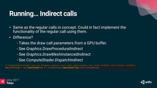 Running… Indirect calls
• Same as the regular calls in concept. Could in fact implement the
functionality of the regular call using them.
• Difference?
• - Takes the draw call parameters from a GPU buffer.
• - See Graphics.DrawProceduralIndirect
• - See Graphics.DrawMeshInstancedIndirect
• - See ComputeShader.DispatchIndirect
 