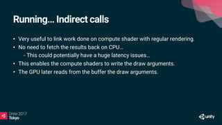 Running… Indirect calls
• Very useful to link work done on compute shader with regular rendering.
• No need to fetch the results back on CPU…
• - This could potentially have a huge latency issues…
• This enables the compute shaders to write the draw arguments.
• The GPU later reads from the buffer the draw arguments.
 