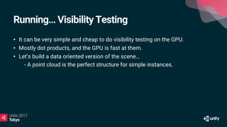 Running… Visibility Testing
• It can be very simple and cheap to do visibility testing on the GPU.
• Mostly dot products, and the GPU is fast at them.
• Let’s build a data oriented version of the scene…
• - A point cloud is the perfect structure for simple instances.
 