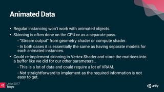 Animated Data
• Regular instancing won’t work with animated objects.
• Skinning is often done on the CPU or as a separate pass.
• - “Stream output” from geometry shader or compute shader.
• - In both cases it is essentially the same as having separate models for
each animated instances.
• Could re-implement skinning in Vertex Shader and store the matrices into
a buffer like we did for our other parameters…
• - This is a lot of data and could require a lot of VRAM.
• - Not straightforward to implement as the required information is not
easy to get.
 