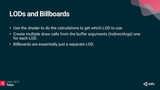 LODs and Billboards
• Use the shader to do the calculations to get which LOD to use.
• Create multiple draw calls from the buffer arguments (IndirectArgs) one
for each LOD.
• Billboards are essentially just a separate LOD.
 