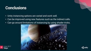 Conclusions
• Unity instancing options are varied and work well.
• Can be improved using new features such as the indirect calls.
• Can go around limitations of instancing by using shader tricks.
 