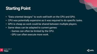 Starting Point
• “Data oriented designs” to work well both on the CPU and GPU.
• CPU was potentially expensive as it was required to do specific tasks.
• GPU is cheap as work could be shared between multiple players.
• Same ideas can be adapted to current games:
• - Games can often be limited by the CPU.
• - GPU can often execute more work.
 