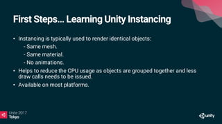 First Steps… Learning Unity Instancing
• Instancing is typically used to render identical objects:
• - Same mesh.
• - Same material.
• - No animations.
• Helps to reduce the CPU usage as objects are grouped together and less
draw calls needs to be issued.
• Available on most platforms.
 