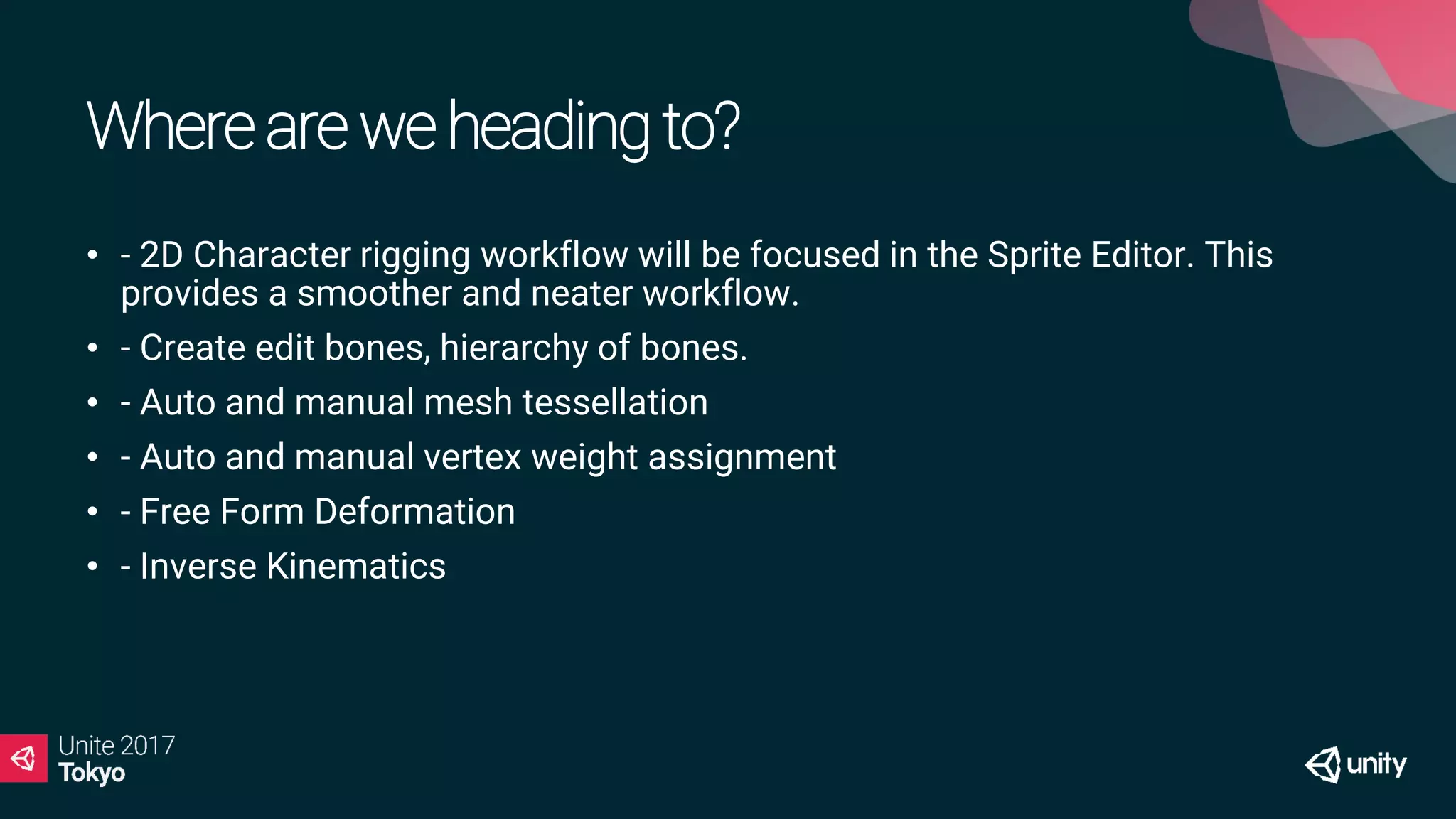 Whereareweheadingto?
• - 2D Character rigging workflow will be focused in the Sprite Editor. This
provides a smoother and neater workflow.
• - Create edit bones, hierarchy of bones.
• - Auto and manual mesh tessellation
• - Auto and manual vertex weight assignment
• - Free Form Deformation
• - Inverse Kinematics
 