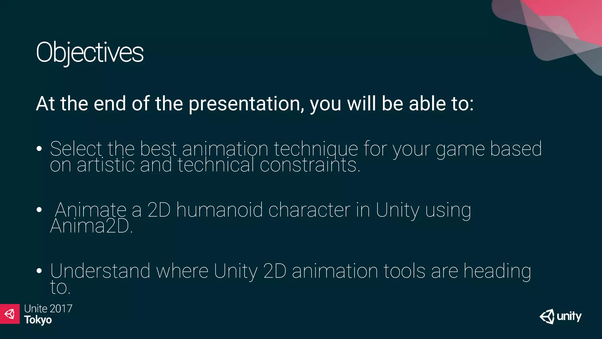 Objectives
At the end of the presentation, you will be able to:
• Select the best animation technique for your game based
on artistic and technical constraints.
• Animate a 2D humanoid character in Unity using
Anima2D.
• Understand where Unity 2D animation tools are heading
to.
 