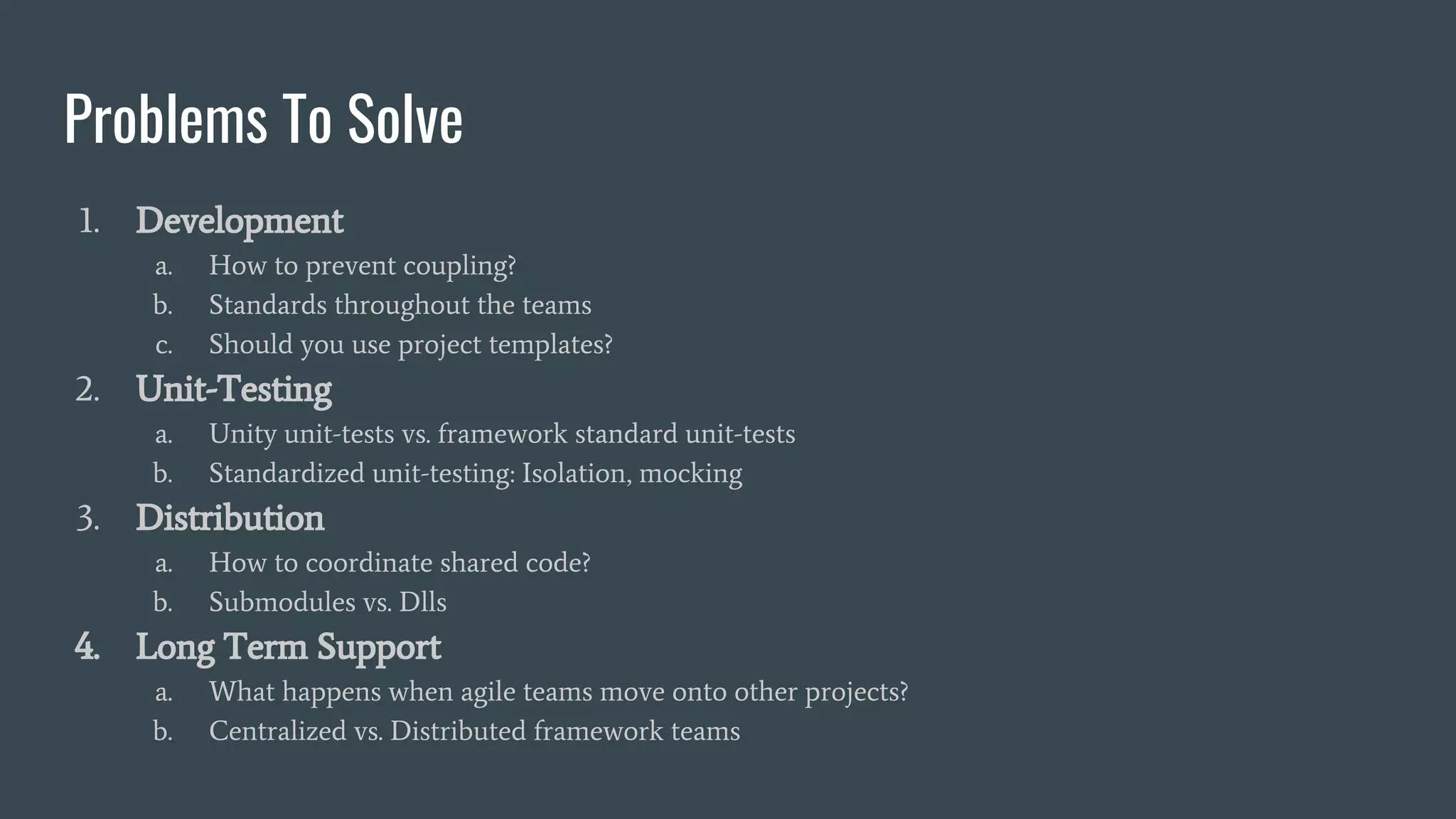 Problems To Solve
1. Development
a. How to prevent coupling?
b. Standards throughout the teams
c. Should you use project templates?
2. Unit-Testing
a. Unity unit-tests vs. framework standard unit-tests
b. Standardized unit-testing: Isolation, mocking
3. Distribution
a. How to coordinate shared code?
b. Submodules vs. Dlls
4. Long Term Support
a. What happens when agile teams move onto other projects?
b. Centralized vs. Distributed framework teams
 