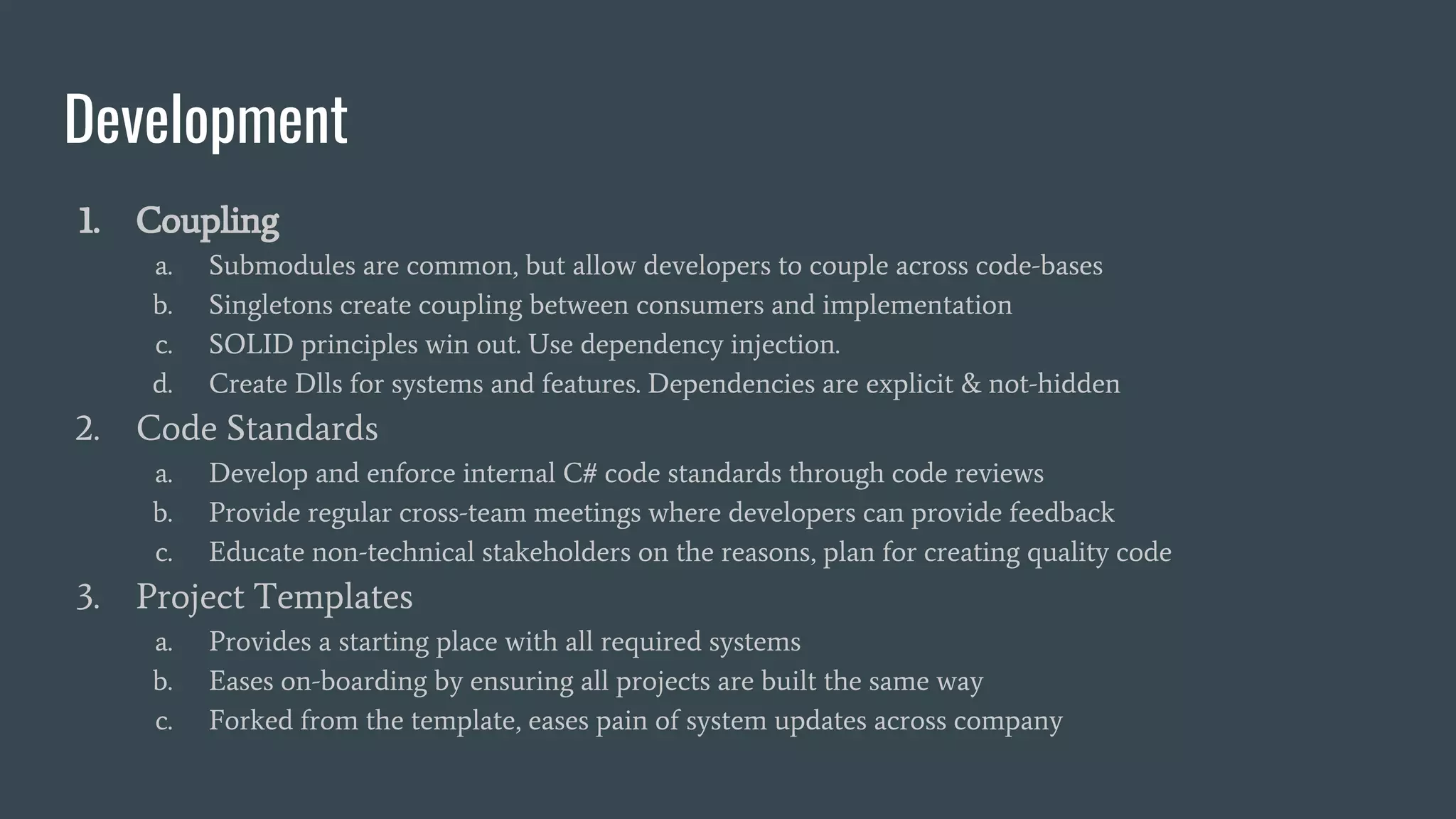 Development
1. Coupling
a. Submodules are common, but allow developers to couple across code-bases
b. Singletons create coupling between consumers and implementation
c. SOLID principles win out. Use dependency injection.
d. Create Dlls for systems and features. Dependencies are explicit & not-hidden
2. Code Standards
a. Develop and enforce internal C# code standards through code reviews
b. Provide regular cross-team meetings where developers can provide feedback
c. Educate non-technical stakeholders on the reasons, plan for creating quality code
3. Project Templates
a. Provides a starting place with all required systems
b. Eases on-boarding by ensuring all projects are built the same way
c. Forked from the template, eases pain of system updates across company
 