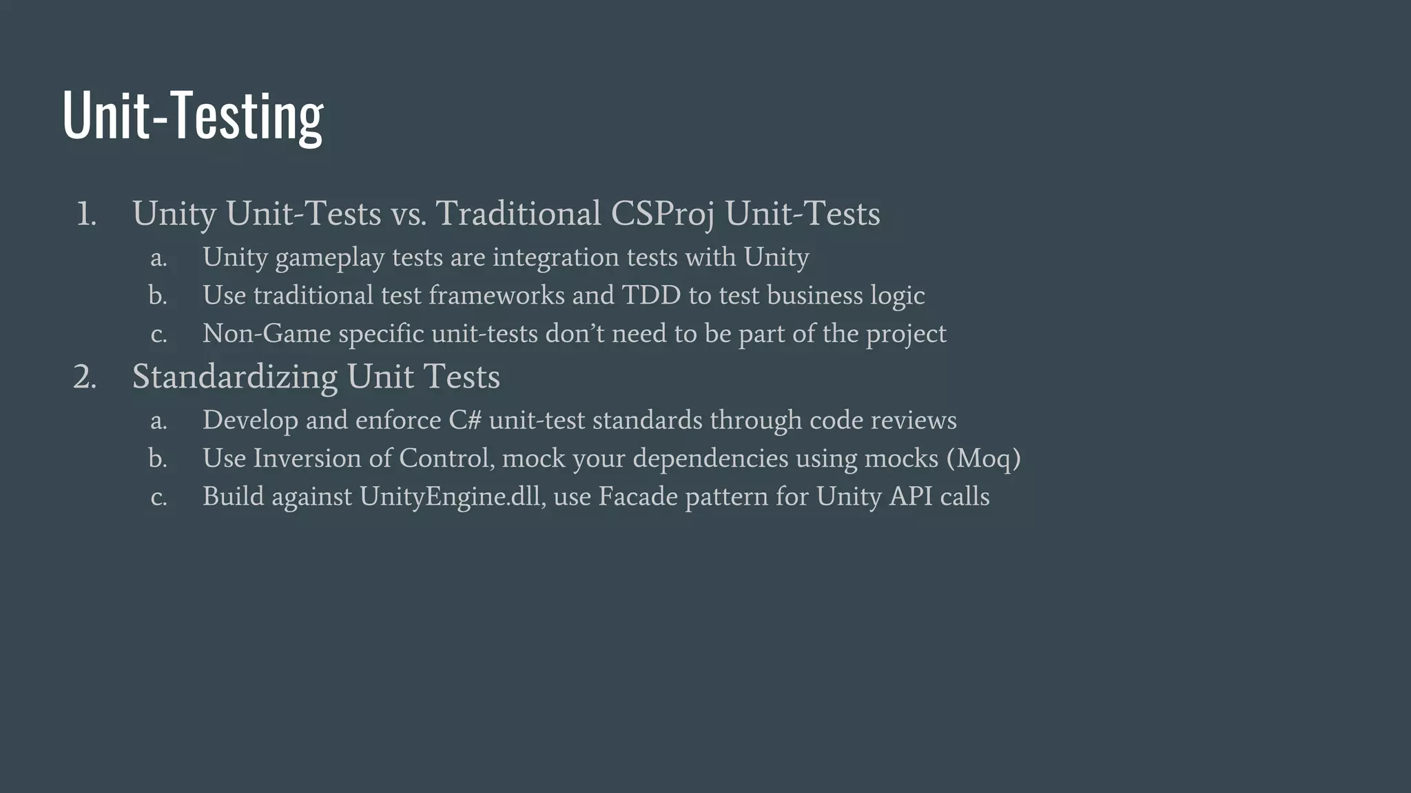Unit-Testing
1. Unity Unit-Tests vs. Traditional CSProj Unit-Tests
a. Unity gameplay tests are integration tests with Unity
b. Use traditional test frameworks and TDD to test business logic
c. Non-Game specific unit-tests don’t need to be part of the project
2. Standardizing Unit Tests
a. Develop and enforce C# unit-test standards through code reviews
b. Use Inversion of Control, mock your dependencies using mocks (Moq)
c. Build against UnityEngine.dll, use Facade pattern for Unity API calls
 