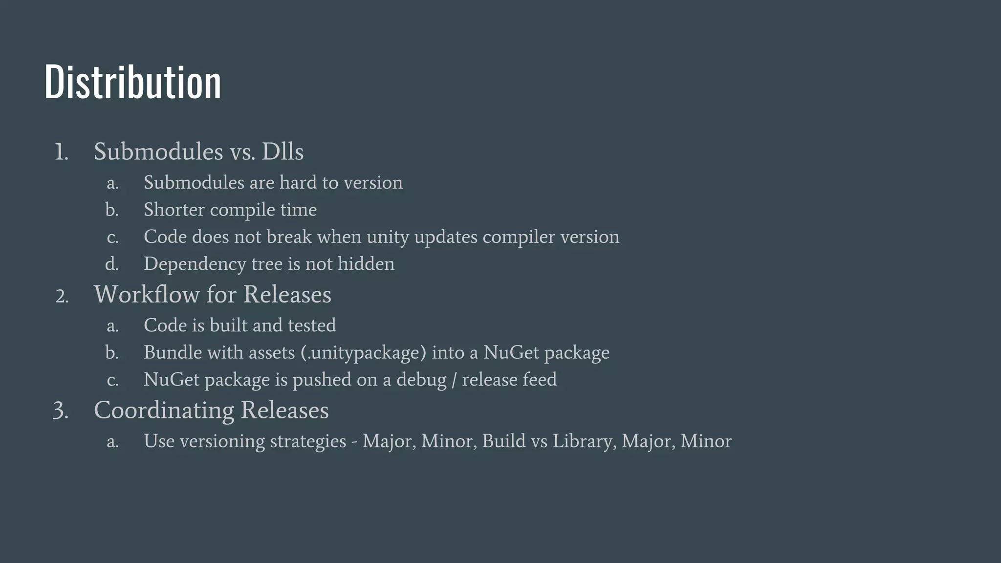 Distribution
1. Submodules vs. Dlls
a. Submodules are hard to version
b. Shorter compile time
c. Code does not break when unity updates compiler version
d. Dependency tree is not hidden
2. Workflow for Releases
a. Code is built and tested
b. Bundle with assets (.unitypackage) into a NuGet package
c. NuGet package is pushed on a debug / release feed
3. Coordinating Releases
a. Use versioning strategies - Major, Minor, Build vs Library, Major, Minor
 