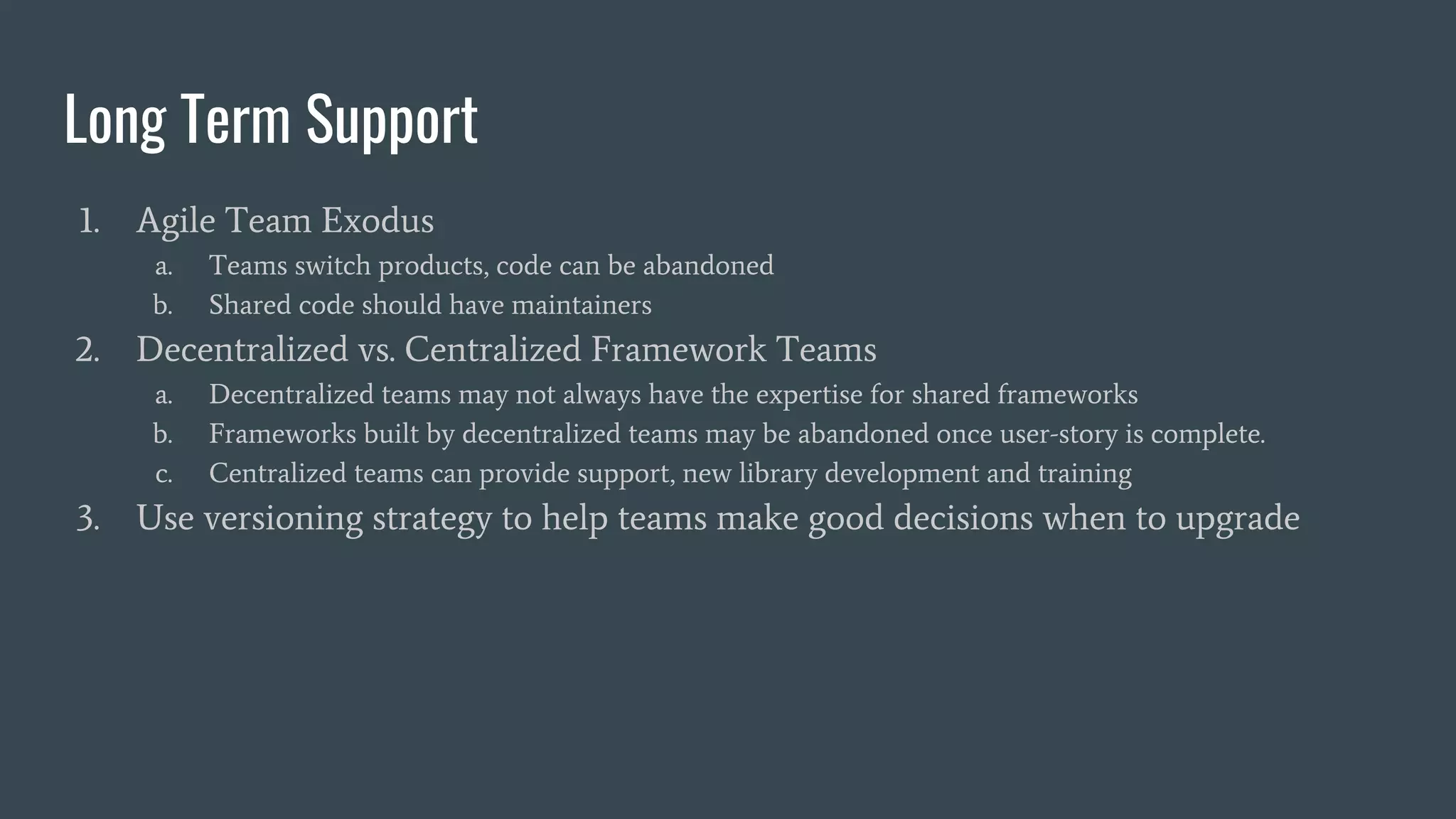 Long Term Support
1. Agile Team Exodus
a. Teams switch products, code can be abandoned
b. Shared code should have maintainers
2. Decentralized vs. Centralized Framework Teams
a. Decentralized teams may not always have the expertise for shared frameworks
b. Frameworks built by decentralized teams may be abandoned once user-story is complete.
c. Centralized teams can provide support, new library development and training
3. Use versioning strategy to help teams make good decisions when to upgrade
 