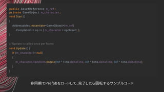 public AssetReference m_ref;
private GameObject m_character;
void Start ()
{
Addressables.Instantiate<GameObject>(m_ref)
.Completed += op => { m_character = op.Result; };
}
// Update is called once per frame
void Update () {
if (m_character != null)
{
m_character.transform.Rotate(90f * Time.deltaTime, 30f * Time.deltaTime, 60f * Time.deltaTime);
}
}
非同期でPrefabをロードして、完了したら回転するサンプルコード
 