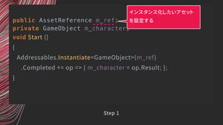 public AssetReference m_ref;
private GameObject m_character;
void Start ()
{
Addressables.Instantiate<GameObject>(m_ref)
.Completed += op => { m_character = op.Result; };
}
インスタンス化したいアセット
を設定する
Step 1
 